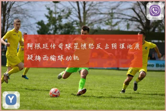 阿根廷传奇球星愤怒反击阴谋论质疑梅西输球动机