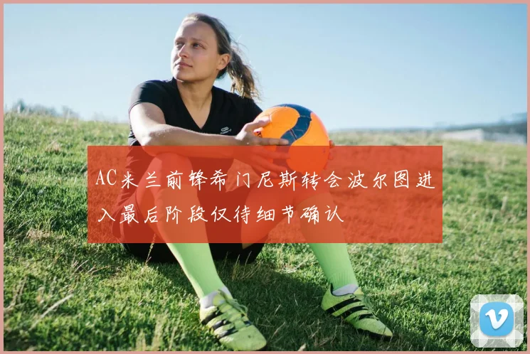 AC米兰前锋希门尼斯转会波尔图进入最后阶段仅待细节确认